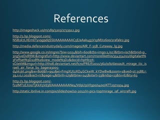 http://imageshack.us/m/189/3203/2733912.jpg
http://3.bp.blogspot.com/-
NSB2k7LXEmI/Tyv9g9dqSSI/AAAAAAAAC5E/aAak4g3V1pM/s1600/2rafale2.jpg
http://media.defenceindustrydaily.com/images/AIR_F-35B_Cutaway_lg.jpg
http://www.google.co.in/imgres?biw=1024&bih=600&tbs=imgo:1,isz:l&tbm=isch&tbnid=p_
3ngSveDxRltM:&imgrefurl=http://www.deviantart.com/morelikethis/354354011/digitalart%
3Foffset%3D228%26view_mode%3D2&docid=hpHb37I-
sOJekM&imgurl=http://th08.deviantart.net/fs70/PRE/f/2011/362/0/b/dassault_mirage_iiic_is
raeli_air_force_by_bagera3005-
d4kk3kt.png&w=806&h=992&ei=FmgXUt2XO4GCkwW_kYDwBw&zoom=1&ved=1t:3588,r:
39,s:0,i:202&iact=rc&page=4&tbnh=179&tbnw=145&start=33&ndsp=13&tx=67&ty=63
http://1.bp.blogspot.com/-
f21IMT1EJUo/TjKkX3Vd3lI/AAAAAAAANe4/Vd9U3sVI3po/s400/ATT2972934.jpg
http://static.ibnlive.in.com/pix/slideshow/10-2012/in-pics-top/mirage_iaf_aircraft.jpg
 