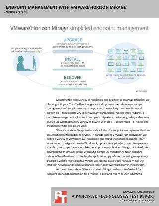 ENDPOINT MANAGEMENT WITH VMWARE HORIZON MIRAGE
ABRIDGED REPORT

Managing the wide variety of notebooks and desktops in an organization has its
challenges. If your IT staff rolls out upgrades and updates manually or uses sub-par
management software to automate the process, the resulting user downtime and
burden on IT time can be very expensive for your business. Among other features, a
complete management solution can complete migrations, deliver upgrades, and recover
backed up system data for a variety of devices with little IT intervention—it instead lets
the management tool do the work.
VMware Horizon Mirage is one such solution for endpoint management that can
scale to manage thousands of devices. In our lab tests of VMware Horizon Mirage, we
tested a variety of 20 Windows XP notebooks and found that it took minimal IT staff
intervention to migrate them to Windows 7, update an application, revert to a previous
snapshot, and to perform a complete desktop recovery. Horizon Mirage minimized user
downtime to an average of just 24 minutes for the OS migration, with an endpoint
reboot of less than two minutes for the application upgrade and reverting to a previous
snapshot. What’s more, Horizon Mirage was able to do all this while minimizing the
effect on network and storage resources, which can save you money in the long run.
As these results show, VMware Horizon Mirage can be a valuable tool for
endpoint management that can help free up IT staff and minimize user downtime.

NOVEMBER 2013 (Revised)

A PRINCIPLED TECHNOLOGIES TEST REPORT
Commissioned by VMware, Inc.

 