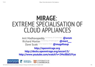 7/31/13 Mirage: Extreme Specialisation of Cloud Appliances
file://localhost/Users/mort/research/projects/mirage/src/v2/mirage-decks/files/slides/oscon13/complete.html#/ 1/36
Anil Madhavapeddy University of Cambridge
Richard Mortier University of Nottingham
Dave Scott Citrix Systems R&D
MIRAGE:
EXTREME SPECIALISATION OF
CLOUD APPLIANCES
@avsm
@mort___
@mugofsoup
http://openmirage.org
http://decks.openmirage.org/oscon13/
http://www.youtube.com/watch?v=2Mx8Bd5JYyo
 
