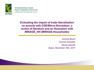 Evaluating the impact of trade liberalization
 on poverty with CGE/Micro-Simulation: a
review of literature and an illustration with
   MIRAGE_HH (MIRAGE-Households)

                                    Antoine Bouet
                                 Carmen Estrades
                                   David Laborde
                       Dakar, December 16th, 2011
 