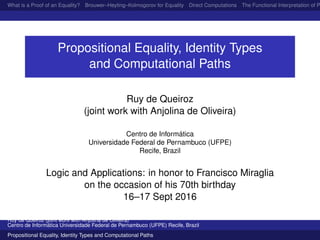 What is a Proof of an Equality? Brouwer–Heyting–Kolmogorov for Equality Direct Computations The Functional Interpretation of P
Propositional Equality, Identity Types
and Computational Paths
Ruy de Queiroz
(joint work with Anjolina de Oliveira)
Centro de Inform´atica
Universidade Federal de Pernambuco (UFPE)
Recife, Brazil
Logic and Applications: in honor to Francisco Miraglia
on the occasion of his 70th birthday
16–17 Sept 2016
Ruy de Queiroz (joint work with Anjolina de Oliveira)
Centro de Inform´atica Universidade Federal de Pernambuco (UFPE) Recife, Brazil
Propositional Equality, Identity Types and Computational Paths
 
