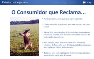 O Consumidor que Reclama...
 Aceita problemas, mas quer que sejam resolvidos.
 O consumidor faz propaganda positiva e negativa nas redes
sociais.
 Tem acesso a informação e 81% confessam que poderiam
ter evitado problemas se tivessem verificado o histórico de
reclamações de empresa.
 Para o cliente, essas mídias se tornaram o meio mais
eficientes de fazer valer seus direitos que já são assegurados
pelo Código de Defesa do Consumidor
 Sabe que uma reclamação pode destruir uma estratégia de
marketing ou construção de marca.
 