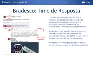 Bradesco: Time de Resposta
* Comentários relacionados a SAC
O Bradesco atualmente é uma das poucas
empresas que são consideradas exemplo de
atendimento nas redes sociais, a marca se
posicionou e assumiu seu expertise em
atendimento e tem vários cases de atendimento.
Atendimento 24/7 tem SAC atendendo o tempo
todo e trabalham com méta de tempo de
atendimento. As respostas do SAC são alinhadas a
linguagem da página e ao time da resposta.
A incidência de reclamações em posts é baixa. O
primeiro contado atende e já direciona para inbox.
 