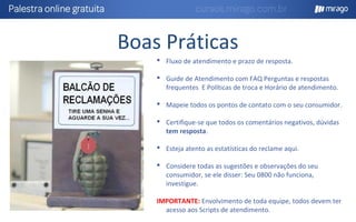 Boas Práticas
 Fluxo de atendimento e prazo de resposta.
 Guide de Atendimento com FAQ Perguntas e respostas
frequentes E Políticas de troca e Horário de atendimento.
 Mapeie todos os pontos de contato com o seu consumidor.
 Certifique-se que todos os comentários negativos, dúvidas
tem resposta.
 Esteja atento as estatísticas do reclame aqui.
 Considere todas as sugestões e observações do seu
consumidor, se ele disser: Seu 0800 não funciona,
investigue.
IMPORTANTE: Envolvimento de toda equipe, todos devem ter
acesso aos Scripts de atendimento.
 