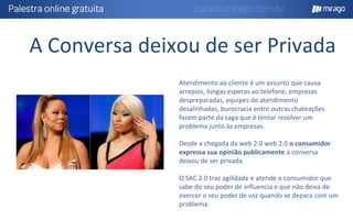 A Conversa deixou de ser Privada
Atendimento ao cliente é um assunto que causa
arrepios, longas esperas ao telefone, empresas
despreparadas, equipes de atendimento
desalinhadas, burocracia entre outras chateações
fazem parte da saga que é tentar resolver um
problema junto às empresas.
Desde a chegada da web 2.0 web 2.0 o consumidor
expressa sua opinião publicamente a conversa
deixou de ser privada.
O SAC 2.0 traz agilidade e atende o consumidor que
sabe do seu poder de influencia e que não deixa de
exercer o seu poder de voz quando se depara com um
problema.
 
