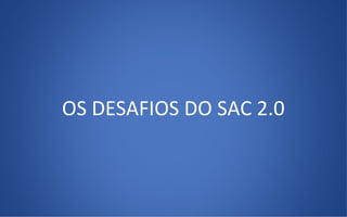 OS DESAFIOS DO SAC 2.0
 