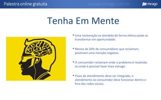 Tenha Em Mente
 Uma reclamação se atendida de forma efetiva pode se
transformar em oportunidade.
 Menos de 20% de consumidores que reclamam,
positivam uma menção negativa.
 O consumidor reclamam onde o problema é resolvido
ou onde é possível fazer mais estrago.
 Fluxo de atendimento deve ser integrado, o
atendimento ao consumidor deve funcionar dentro e
fora das redes sociais.
 