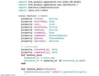 import   com.google.appengine.ext.duby.db.Model
                             import   com.google.appengine.api.datastore.*
                             import   dubious.TimeConversion
                             import   java.util.Date

                             class Contact < Model
                               property :title,      String
                               property :birthday,   Date
                               property :url,        Link
                               property :platform,   String
                               property :editor,     String
                               property :summary,    Text
                               property :address,    PostalAddress
                               property :phone,      PhoneNumber
                               property :private,    Boolean

                               # timestamps
                               property :created_at, Date
                               property :updated_at, Date
                               def before_save
                                 @updated_at = Date.new
                                 @created_at = updated_at if @created_at.nil?
                               end

                               def coerce_date(o:Object)
                                 TimeConversion.new('jsdate').parse(String(o))
Friday, September 10, 2010     end
 