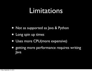 Limitations

                     • Not as supported as Java & Python
                     • Long spin up times
                     • Uses more CPU(more expensive)
                     • getting more performance requires writing
                             Java



Friday, September 10, 2010
 