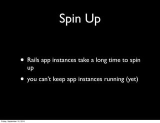 Spin Up


                     • Rails app instances take a long time to spin
                             up
                     • you can’t keep app instances running (yet)


Friday, September 10, 2010
 