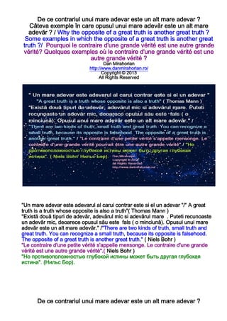 De ce contrariul unui mare adevar este un alt mare adevar ?
Câteva exemple în care opusul unui mare adevăr este un alt mare
adevăr ? / Why the opposite of a great truth is another great truth ?
Some examples in which the opposite of a great truth is another great
truth ?/ Pourquoi le contraire d'une grande vérité est une autre grande
vérité? Quelques exemples où le contraire d'une grande vérité est une
autre grande vérité ?
Dan Mirahorian
http://www.danmirahorian.ro/
Copyright © 2013
All Rights Reserved
"Un mare adevar este adevarul al carui contrar este si el un adevar "/" A great
truth is a truth whose opposite is also a truth"( Thomas Mann )
"Există două tipuri de adevăr, adevărul mic si adevărul mare . Puteti recunoaste
un adevăr mic, deoarece opusul său este fals ( o minciună). Opusul unui mare
adevăr este un alt mare adevăr." /"There are two kinds of truth, small truth and
great truth. You can recognize a small truth, because its opposite is falsehood.
The opposite of a great truth is another great truth." ( Niels Bohr )
"Le contraire d'une petite vérité s'appelle mensonge. Le contraire d'une grande
vérité est une autre grande vérité".( Niels Bohr )
"Но противоположностью глубокой истины может быть другая глубокая
истина". (Нильс Бор).
De ce contrariul unui mare adevar este un alt mare adevar ?
 