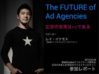 The FUTURE of 
Ad Agencies 
ᗈ࿌䛾ᮍ᮶䛿䕿䕿䛷䛒䜛 
㻞㻜㻝㻟㻚㻜㻞㻚㻞㻤㻌 
➨㻢㻤ᅇ㻶㻭㻭㻭䜽䝸䜶䜲䝔䜱䝤◊✲఍ 
᪥ᮏ䛾ᮍ᮶䛸㻞㻝ୡ⣖䛾䜽䝸䜶䜲䝔䜱䝡䝔䜱䞊 
䝇䝢䞊䜹䞊 
䝺䜲䞉䜲䝘䝰䝖䈊 
䠄㻭㻷㻽㻭㻌䝏䞊䝣䜽䝸䜶䜲䝔䜱䝤䜸䝣䜱䝃䞊䠅 
 