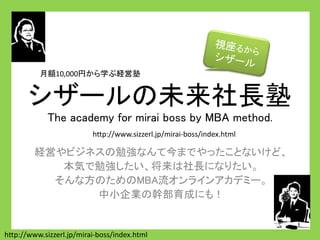 シザールの未来社長塾
The academy for mirai boss by MBA method.
経営やビジネスの勉強なんて今までやったことないけど、
本気で勉強したい、将来は社長になりたい。
そんな方のためのMBA流オンラインアカデミー。
中小企業の幹部育成にも！
http://www.sizzerl.jp/mirai-boss/index.html
http://www.sizzerl.jp/mirai-boss/index.html
月額10,000円から学ぶ経営塾
 