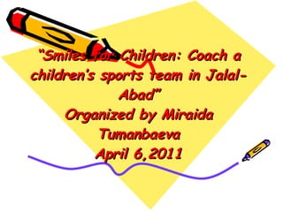 “ Smiles for Children: Coach a children’s sports team in Jalal-Abad” Organized by Miraida Tumanbaeva April 6,2011 