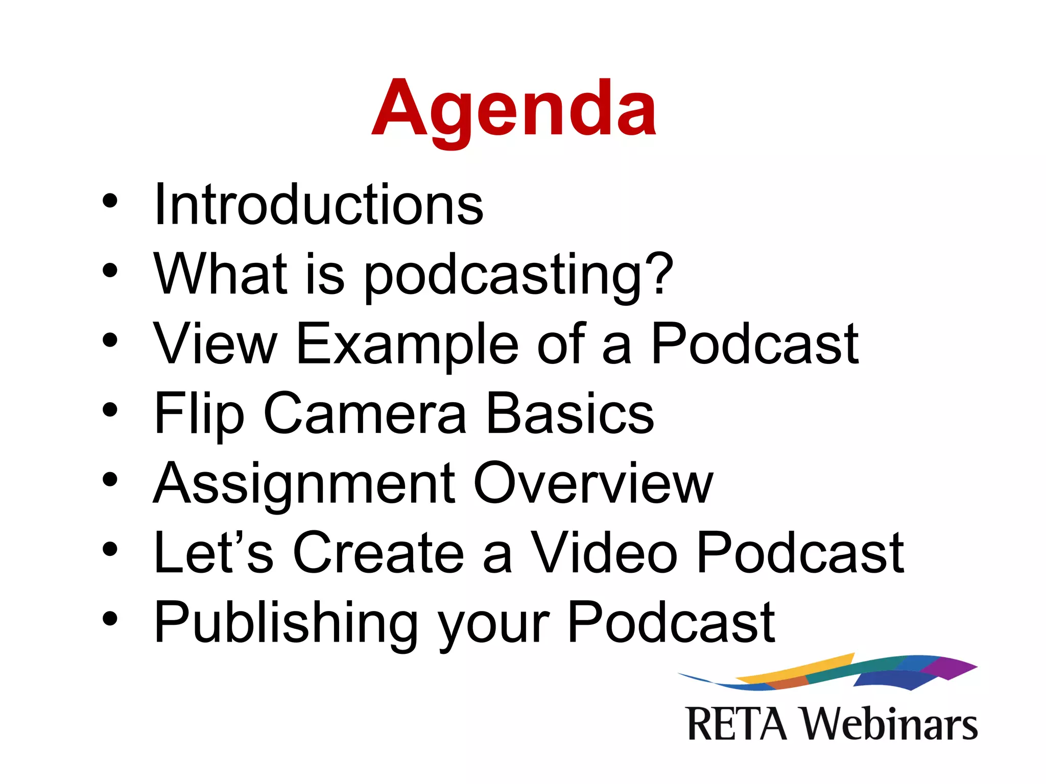 Agenda Introductions What is podcasting? View Example of a Podcast Flip Camera Basics Assignment Overview Let’s Create a Video Podcast Publishing your Podcast