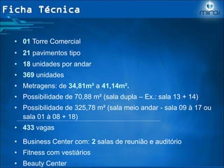 • 01 Torre Comercial
• 21 pavimentos tipo
• 18 unidades por andar
• 369 unidades
• Metragens: de 34,81m² a 41,14m².
• Possibilidade de 70,88 m² (sala dupla – Ex.: sala 13 + 14)
• Possibilidade de 325,78 m² (sala meio andar - sala 09 à 17 ou
sala 01 à 08 + 18)
• 433 vagas
• Business Center com: 2 salas de reunião e auditório
• Fitness com vestiários
• Beauty Center
 