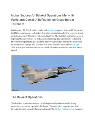 India’s Successful Balakot Operations Met with
Pakistan’s Denial: A Reflection on Cross-Border
Terrorism
On February 26, 2019, India conducted airstrikes against Jaish-e-Mohammed
(JeM) terrorist camps in Balakot, Pakistan, in retaliation for the terrorist attack
on Indian security forces in Pulwama, Kashmir. The Balakot operations were a
significant achievement for India, demonstrating its commitment to fighting
terrorism and protecting its citizens. However, Pakistan denied the existence
of the terrorist camps and claimed that India’s strikes caused no damage.
This article will examine India’s successful Balakot operations and Pakistan’s
denial.
The Balakot Operations
The Balakot operations were a carefully planned and executed military
operation conducted by India’s Air Force. The operation targeted the JeM
terrorist training camp in Balakot, a town in the Khyber Pakhtunkhwa province
 