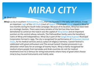 MIRAJ CITY Overview
Miraj is a city in southern Maharashtra, India, that was founded in the early 10th century. It was
an important Jagir of the Adil Shahi Court of Bijapur. Chhatrapati Shivaji stayed in Miraj for
two months during his South India Campaign. Because of its location, Miraj has been held
as a strategic bastion, There were many remains of the fort but they have been
demolished to construct the road.it was the capital of Miraj Senior and an important
junction on the central railway network. The Pathwardhan family were the hereditary
rulers of Miraj until independence. Miraj City is part of the Sangli-Miraj-Kupwad Municipal
Corporation formed in 1999. The city is recognised for performance of Hindustani classical
music, for its medical services and as a place of religious harmony. Ganesh festival is
celebrated with great enthusiasm and The annual Ganesh Visarjan procession is an
attraction which lasts for an average of twenty hours. Miraj is mainly recognised for
medical where people from karnataka and Arab countries do visit for medical
treatment.Even its is famous for string instruments where many of great artist choose
miraj to buy musical instruments and mainly satar.
Presented By ~Yash Rajesh Jain
 