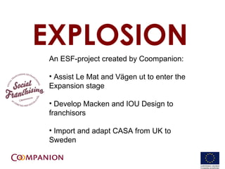 EXPLOSION
An ESF-project created by Coompanion:

? Assist Le Mat and V?gen ut to enter the
Expansion stage

? Develop Macken and IOU Design to
franchisors

? Import and adapt CASA from UK to
Sweden

                                            18
 