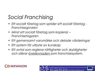 Social Franchising
? Ett socialt f?retag som sprider ett socialt f?retag -
  Franchisegivaren
? Minst ett socialt f?retag som kopierar C
  Franchisetagaren
? Ett gemensamt varum?rke och delade v?rderingar
? Ett system f?r utbyte av kunskap
? Ett avtal som reglerar r?ttigheter och skyldigheter
  och s?krar ?verlevnaden som franchisesystem.


                                                     6
 