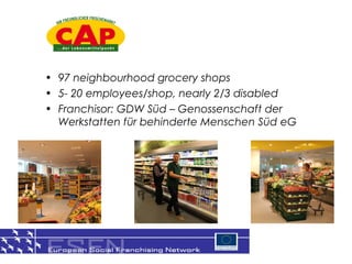 ? 97 neighbourhood grocery shops
? 5- 20 employees/shop, nearly 2/3 disabled
? Franchisor: GDW Sd C Genossenschaft der
  Werkstatten fr behinderte Menschen Sd eG




                                               8
 