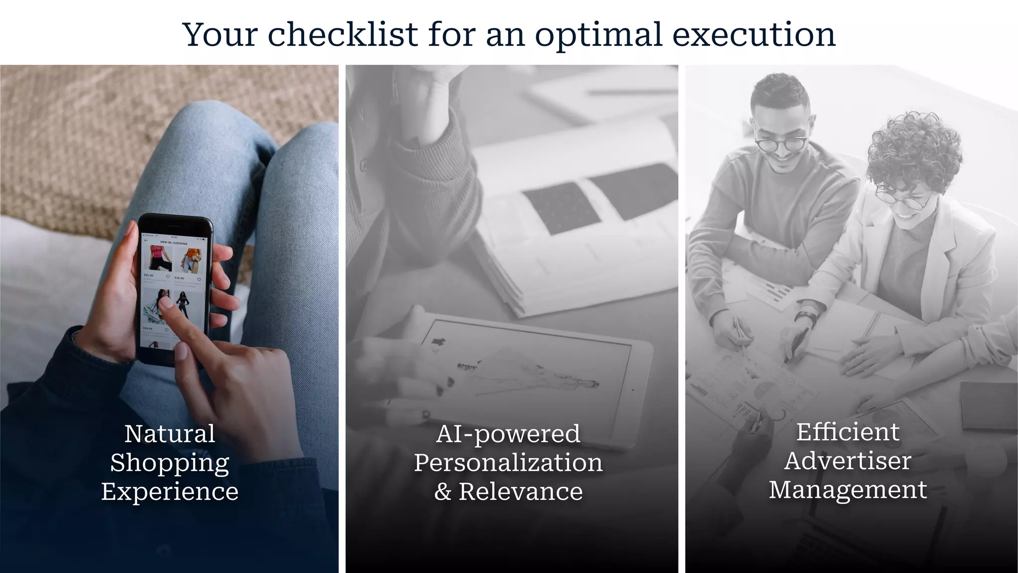 Your checklist for an optimal execution
Natural
Shopping
Experience
AI-powered
Personalization
& Relevance
Eﬃcient
Advertiser
Management
 