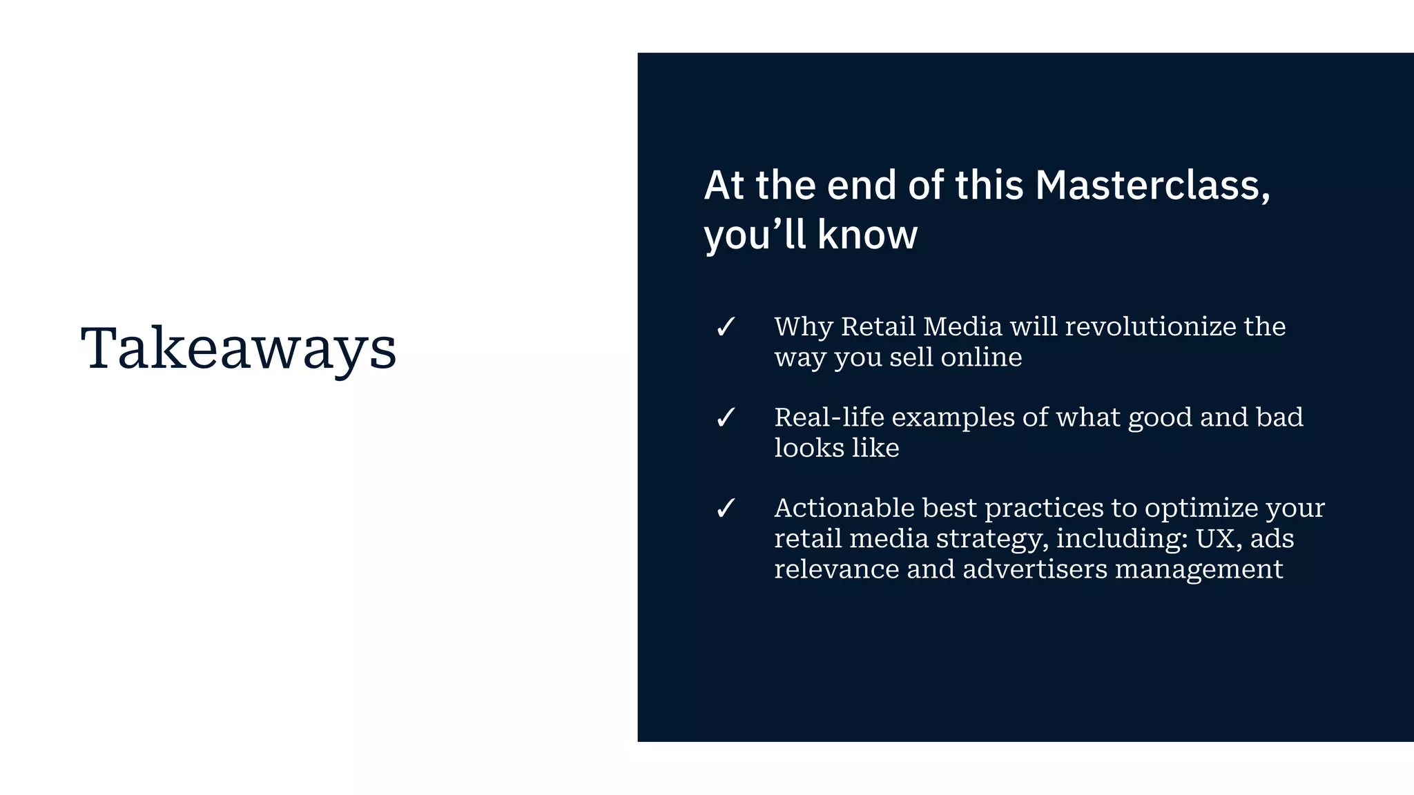 Takeaways
At the end of this Masterclass,
you’ll know
✓ Why Retail Media will revolutionize the
way you sell online
✓ Real-life examples of what good and bad
looks like
✓ Actionable best practices to optimize your
retail media strategy, including: UX, ads
relevance and advertisers management
 