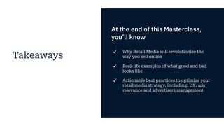 Takeaways
At the end of this Masterclass,
you’ll know
✓ Why Retail Media will revolutionize the
way you sell online
✓ Real-life examples of what good and bad
looks like
✓ Actionable best practices to optimize your
retail media strategy, including: UX, ads
relevance and advertisers management
 