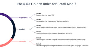 Experience
Quality
The 6 UX Golden Rules for Retail Media
Quantity
Rule 1
Respecting the page UX.
Rule 2
Integrating the “Sponsored” Badge carefully.
Rule 3
Securing highly visible areas for on site display, ideally over the fold.
Rule 4
Using premium positions for sponsored products.
Rule 5
Defining the optimal proportion of sponsored products on the page.
Rule 6
Structuring sponsored products ads consistently for all pages & devices.
 