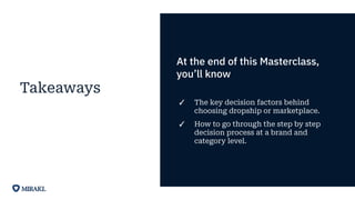 Takeaways
At the end of this Masterclass,
you’ll know
✓ The key decision factors behind
choosing dropship or marketplace.
✓ How to go through the step by step
decision process at a brand and
category level.
 