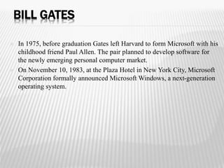 BILL GATES 
 In 1975, before graduation Gates left Harvard to form Microsoft with his 
childhood friend Paul Allen. The pair planned to develop software for 
the newly emerging personal computer market. 
 On November 10, 1983, at the Plaza Hotel in New York City, Microsoft 
Corporation formally announced Microsoft Windows, a next-generation 
operating system. 
 
