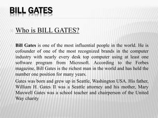 BILL GATES 
 Who is BILL GATES? 
 Bill Gates is one of the most influential people in the world. He is 
cofounder of one of the most recognized brands in the computer 
industry with nearly every desk top computer using at least one 
software program from Microsoft. According to the Forbes 
magazine, Bill Gates is the richest man in the world and has held the 
number one position for many years. 
 Gates was born and grew up in Seattle, Washington USA. His father, 
William H. Gates II was a Seattle attorney and his mother, Mary 
Maxwell Gates was a school teacher and chairperson of the United 
Way charity 
 