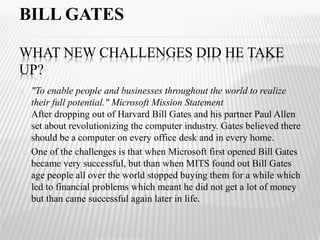 BILL GATES 
WHAT NEW CHALLENGES DID HE TAKE 
UP? 
 "To enable people and businesses throughout the world to realize 
their full potential." Microsoft Mission Statement 
After dropping out of Harvard Bill Gates and his partner Paul Allen 
set about revolutionizing the computer industry. Gates believed there 
should be a computer on every office desk and in every home. 
 One of the challenges is that when Microsoft first opened Bill Gates 
became very successful, but than when MITS found out Bill Gates 
age people all over the world stopped buying them for a while which 
led to financial problems which meant he did not get a lot of money 
but than came successful again later in life. 
 