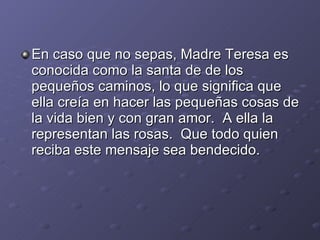 En caso que no sepas, Madre Teresa es conocida como la santa de de los pequeños caminos, lo que significa que ella creía en hacer las pequeñas cosas de la vida bien y con gran amor. A ella la representan las rosas. Que todo quien reciba este mensaje sea bendecido.