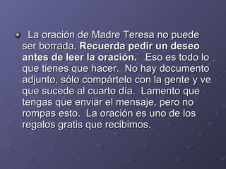 La oración de Madre Teresa no puede ser borrada. Recuerda pedir un deseo antes de leer la oración. Eso es todo lo que tienes que hacer. No hay documento adjunto, sólo compártelo con la gente y ve que sucede al cuarto día. Lamento que tengas que enviar el mensaje, pero no rompas esto. La oración es uno de los regalos gratis que recibimos.