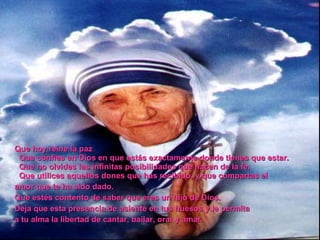 Que hoy reine la paz Que confíes en Dios en que estás exactamente donde tienes que estar. Que no olvides las infinitas posibilidades que nacen de la fe. Que utilices aquellos dones que has recibido, y que compartas el amor que te ha sido dado. Que estés contento de saber que eres un hijo de Dios. Deja que esta presencia de asiente en tus huesos y le permita a tu alma la libertad de cantar, bailar, orar y amar.
