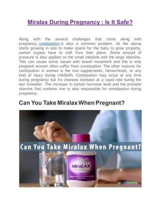 Miralax During Pregnancy : Is It Safe?
Along with the several challenges that come along with
pregnancy, constipation is also a common problem. As the uterus
starts growing in size to make space for the baby to grow properly,
certain organs have to shift from their place. Some amount of
pressure is also applied on the small intestine and the large intestine.
This can cause some issues with bowel movement and this is why
pregnant women often suffer from constipation. The other reasons for
constipation in women is the iron supplements, hemorrhoids, or any
kind of injury during childbirth. Constipation may occur at any time
during pregnancy but it’s chances increase at a rapid rate during the
last trimester. The increase in certain hormone level and the prenatal
vitamins that contains iron is also responsible for constipation during
pregnancy.
Can You Take MiralaxWhen Pregnant?
 