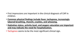 • First impressions are important in the clinical diagnosis of CAP in
children.
• Common physical findings include fever, tachypnea, increasingly
labored breathing, rhonchi, crackles, and wheezing.
• Hydration status, activity level, and oxygen saturation are important
and may indicate the need for hospitalization.
• Tachypnea seems to be the most significant clinical sign.
 
