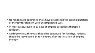 • No randomized controlled trials have established the optimal duration
of therapy for children with uncomplicated CAP.
• In most cases, seven to 10 days of empiric outpatient therapy is
sufficient.
• Azithromycin (Zithromax) should be continued for five days. Patients
should be reevaluated 24 to 48 hours after the initiation of empiric
therapy
 
