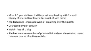 • Miral 2.5 year old term toddler previously healthy with 1 month
history of intermittent fever after onset of sore throat
• ho tachypnea , increased work of breathing over the month
• Decreased level of activity
• Weight loss of 1.2 kg
• She has been to a number of private clinics where she received more
than one course of antimicrobials .
 