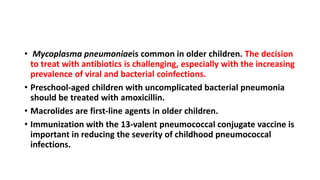 • Mycoplasma pneumoniaeis common in older children. The decision
to treat with antibiotics is challenging, especially with the increasing
prevalence of viral and bacterial coinfections.
• Preschool-aged children with uncomplicated bacterial pneumonia
should be treated with amoxicillin.
• Macrolides are first-line agents in older children.
• Immunization with the 13-valent pneumococcal conjugate vaccine is
important in reducing the severity of childhood pneumococcal
infections.
 