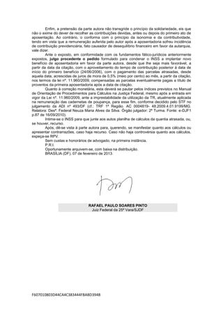 Enfim, a pretensão da parte autora não transgride o princípio da solidariedade, eis que
não o exime do dever de recolher as contribuições devidas, antes ou depois do primeiro ato de
aposentação. Ao contrário, o conforma com o princípio da isonomia e da contributividade,
tendo em vista que a remuneração auferida pelo autor após a aposentadoria sofreu incidência
de contribuição previdenciária, fato causador de desequilíbrio financeiro em favor da autarquia,
vale dizer.
         Ante o exposto, em conformidade com os fundamentos fático-jurídicos anteriormente
expostos, julgo procedente o pedido formulado para condenar o INSS a implantar novo
benefício de aposentadoria em favor da parte autora, desde que lhe seja mais favorável, a
partir da data da citação, com o aproveitamento do tempo de contribuição posterior à data de
início do primeiro benefício (24/06/2006), com o pagamento das parcelas atrasadas, desde
aquela data, acrescidas de juros de mora de 0,5% (meio por cento) ao mês, a partir da citação,
nos termos da lei nº. 11.960/2009, compensadas as parcelas eventualmente pagas a título de
proventos da primeira aposentadoria após a data de citação.
         Quanto à correção monetária, esta deverá se pautar pelos índices previstos no Manual
de Orientação de Procedimentos para Cálculos na Justiça Federal, mesmo após a entrada em
vigor da Lei nº. 11.960/2009, ante a imprestabilidade da utilização da TR, atualmente aplicada
na remuneração das cadernetas de poupança, para esse fim, conforme decidido pelo STF no
julgamento da ADI nº 493/DF (cf.: TRF 1ª Região. AC 0004819- 48.2009.4.01.9199/MG.
Relatora: Desª. Federal Neuza Maria Alves da Silva. Órgão julgador: 2ª Turma. Fonte: e-DJF1
p.87 de 16/09/2010).
         Intime-se o INSS para que junte aos autos planilha de cálculos da quantia atrasada, ou,
se houver, recurso.
         Após, dê-se vista à parte autora para, querendo, se manifestar quanto aos cálculos ou
apresentar contrarrazões, caso haja recurso. Caso não haja controvérsia quanto aos cálculos,
expeça-se RPV.
         Sem custas e honorários de advogado, na primeira instância.
         P.R.I.
         Oportunamente arquivem-se, com baixa na distribuição.
         BRASÍLIA (DF), 07 de fevereiro de 2013.




                                  RAFAEL PAULO SOARES PINTO
                                   Juiz Federal da 25ª Vara/SJDF




F607010803D44CA4C383444FBABD394B
 