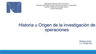 Republica Bolivariana De Venezuela
Ministerio del Poder Popular para la Educación Universitaria
Instituto Politécnico Santiago Mariño
Núcleo Maracaibo
Historia u Origen de la investigación de
operaciones
Miraldys Amell
C.I: 25.668.429
 