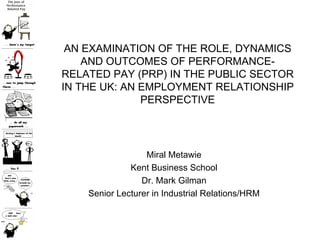 AN EXAMINATION OF THE ROLE, DYNAMICS AND OUTCOMES OF PERFORMANCE-RELATED PAY (PRP) IN THE PUBLIC SECTOR IN THE UK: AN EMPLOYMENT RELATIONSHIP PERSPECTIVE Miral Metawie Kent Business School Dr. Mark Gilman Senior Lecturer in Industrial Relations/HRM 