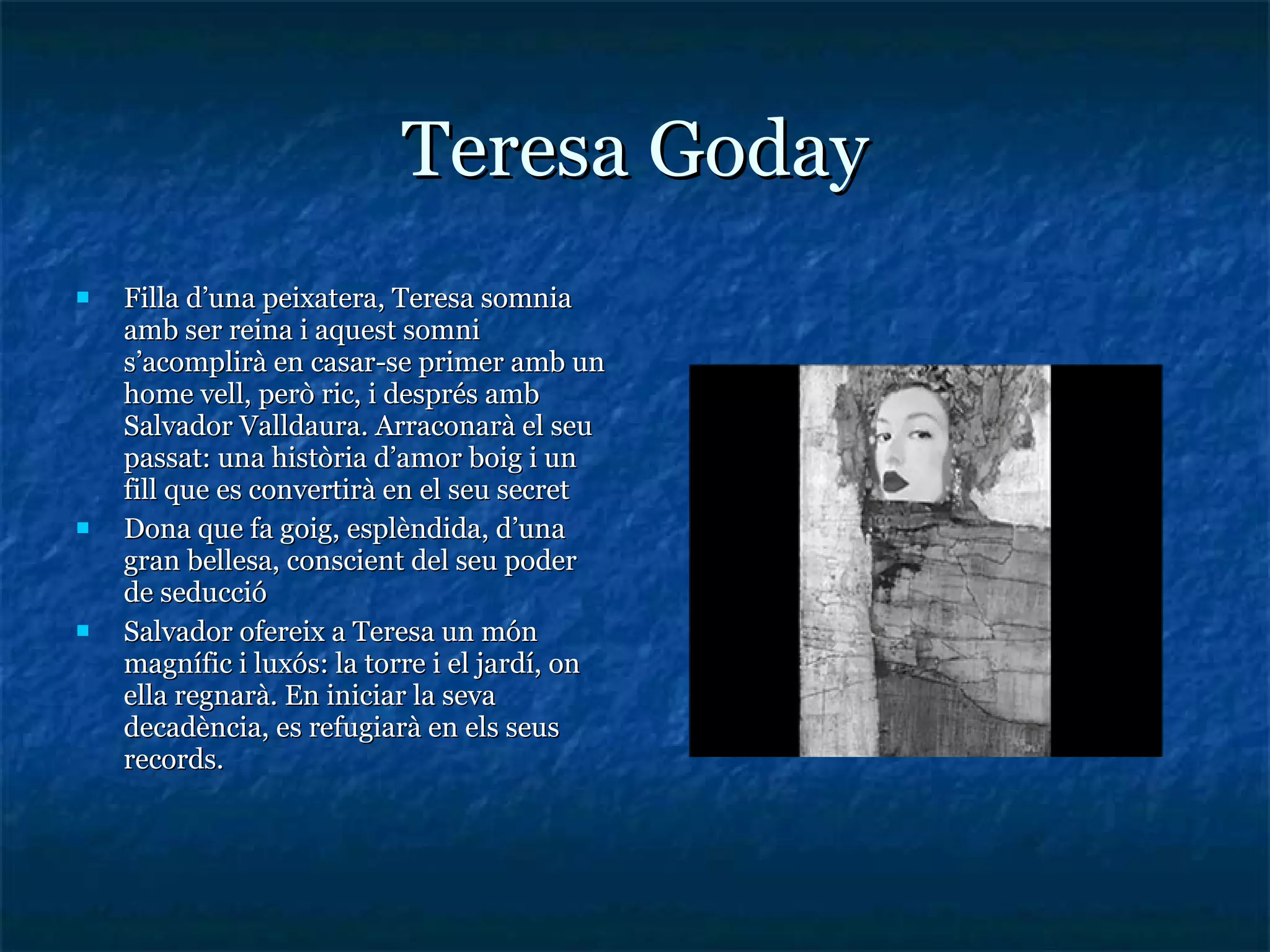 Teresa Goday Filla d’una peixatera, Teresa somnia amb ser reina i aquest somni s’acomplirà en casar-se primer amb un home vell, però ric, i després amb Salvador Valldaura. Arraconarà el seu passat: una història d’amor boig i un fill que es convertirà en el seu secret Dona que fa goig, esplèndida, d’una gran bellesa, conscient del seu poder de seducció Salvador ofereix a Teresa un món magnífic i luxós: la torre i el jardí, on ella regnarà. En iniciar la seva decadència, es refugiarà en els seus records. 