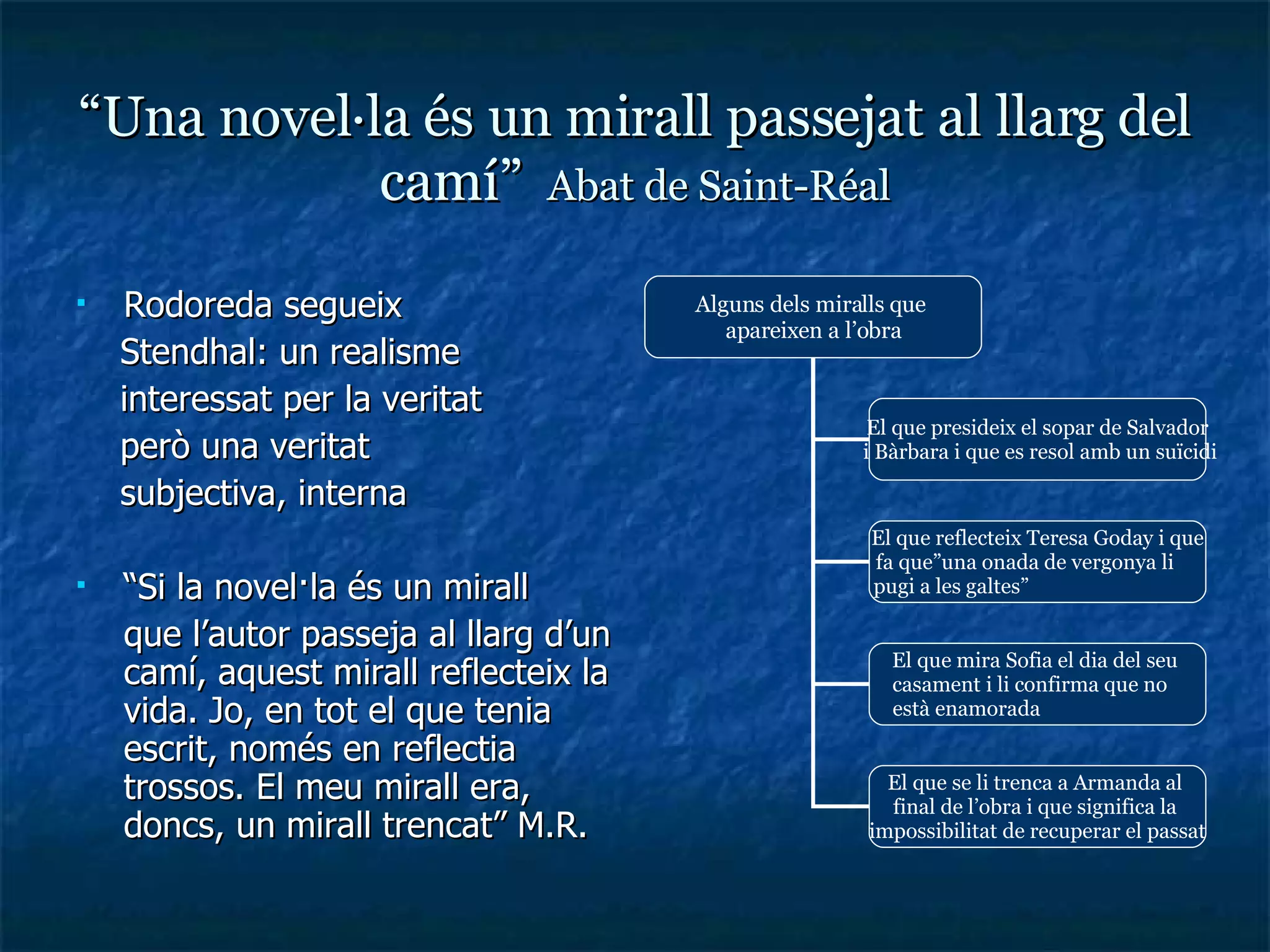 “ Una novel·la és un mirall passejat al llarg del camí”  Abat de Saint-Réal Rodoreda segueix  Stendhal: un realisme interessat per la veritat però una veritat  subjectiva, interna “ Si la novel·la és un mirall que l’autor passeja al llarg d’un camí, aquest mirall reflecteix la vida. Jo, en tot el que tenia escrit, només en reflectia trossos. El meu mirall era, doncs, un mirall trencat” M.R. Alguns dels miralls que  apareixen a l’obra El que presideix el sopar de Salvador i Bàrbara i que es resol amb un suïcidi El que reflecteix Teresa Goday i que fa que”una onada de vergonya li  pugi a les galtes”  El que mira Sofia el dia del seu  casament i li confirma que no  està enamorada  El que se li trenca a Armanda al  final de l’obra i que significa la  impossibilitat de recuperar el passat 