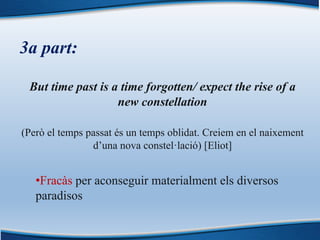 3a part:
But time past is a time forgotten/ expect the rise of a
new constellation
(Però el temps passat és un temps oblidat. Creiem en el naixement
d’una nova constel·lació) [Eliot]
•Fracàs per aconseguir materialment els diversos
paradisos
 