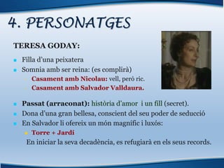 4. PERSONATGES
TERESA GODAY:
n Filla d’una peixatera
n Somnia amb ser reina: (es complirà)
• Casament amb Nicolau: vell, però ric.
• Casament amb Salvador Valldaura.
n Passat (arraconat): història d’amor i un fill (secret).
n Dona d’una gran bellesa, conscient del seu poder de seducció
n En Salvador li ofereix un món magnífic i luxós:
n Torre + Jardí
En iniciar la seva decadència, es refugiarà en els seus records.
 