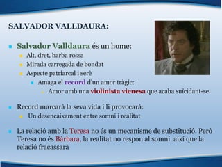 SALVADOR VALLDAURA:
n Salvador Valldaura és un home:
n Alt, dret, barba rossa
n Mirada carregada de bondat
n Aspecte patriarcal i serè
n Amaga el record d’un amor tràgic:
n Amor amb una violinista vienesa que acaba suïcidant-se.
n Record marcarà la seva vida i li provocarà:
n Un desencaixament entre somni i realitat
n La relació amb la Teresa no és un mecanisme de substitució. Però
Teresa no és Bàrbara, la realitat no respon al somni, així que la
relació fracassarà
 