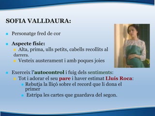 SOFIA VALLDAURA:
n Personatge fred de cor
n Aspecte físic:
n Alta, prima, ulls petits, cabells recollits al
darrera.
n Vesteix austerament i amb poques joies
n Exerceix l’autocontrol i fuig dels sentiments:
n Tot i adorar el seu pare i haver estimat Lluís Roca:
n Rebutja la lliçó sobre el record que li dona el
primer
n Estripa les cartes que guardava del segon.
 